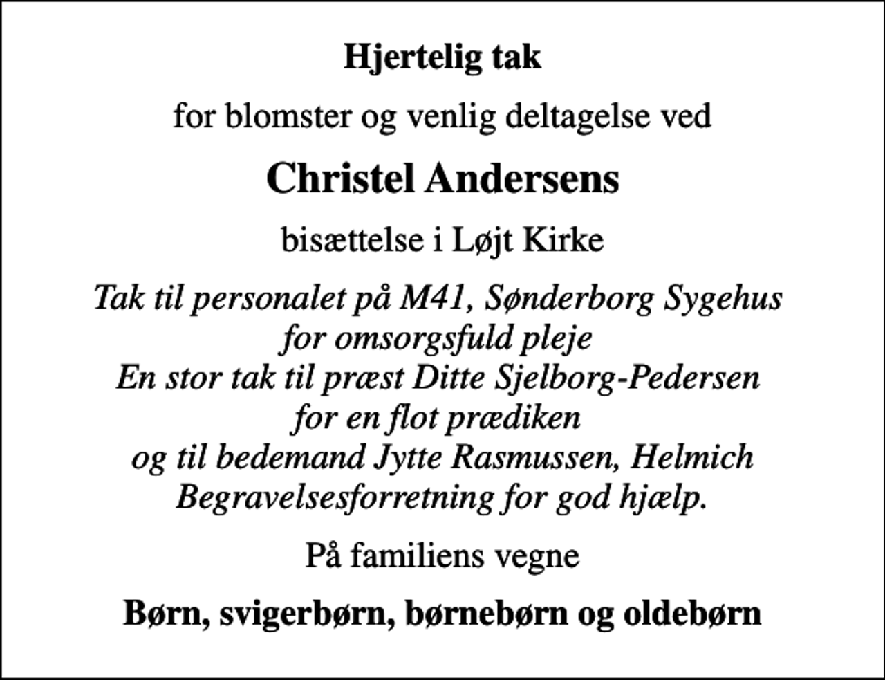 <p>Hjertelig tak<br />for blomster og venlig deltagelse ved<br />Christel Andersens<br />bisættelse i Løjt Kirke<br />Tak til personalet på M41, Sønderborg Sygehus for omsorgsfuld pleje En stor tak til præst Ditte Sjelborg-Pedersen for en flot prædiken og til bedemand Jytte Rasmussen, Helmich Begravelsesforretning for god hjælp.<br />På familiens vegne<br />Børn, svigerbørn, børnebørn og oldebørn</p>