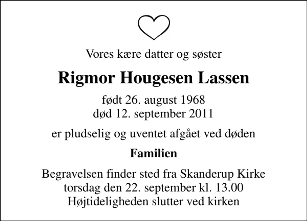 <p>Vores kære datter og søster<br />Rigmor Hougesen Lassen<br />født 26. august 1968<br />død 12. september 2011<br />er pludselig og uventet afgået ved døden<br />Familien<br />Begravelsen finder sted fra Skanderup Kirke torsdag den 22. september kl. 13.00 Højtideligheden slutter ved kirken</p>