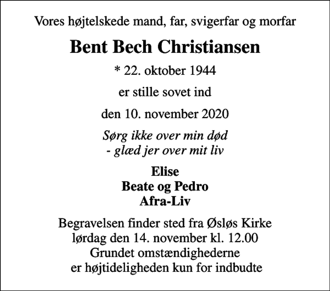<p>Vores højtelskede mand, far, svigerfar og morfar<br />Bent Bech Christiansen<br />* 22. oktober 1944<br />er stille sovet ind<br />den 10. november 2020<br />Sørg ikke over min død - glæd jer over mit liv<br />Elise Beate og Pedro Afra-Liv<br />Begravelsen finder sted fra Øsløs Kirke lørdag den 14. november kl. 12.00 Grundet omstændighederne er højtideligheden kun for indbudte</p>