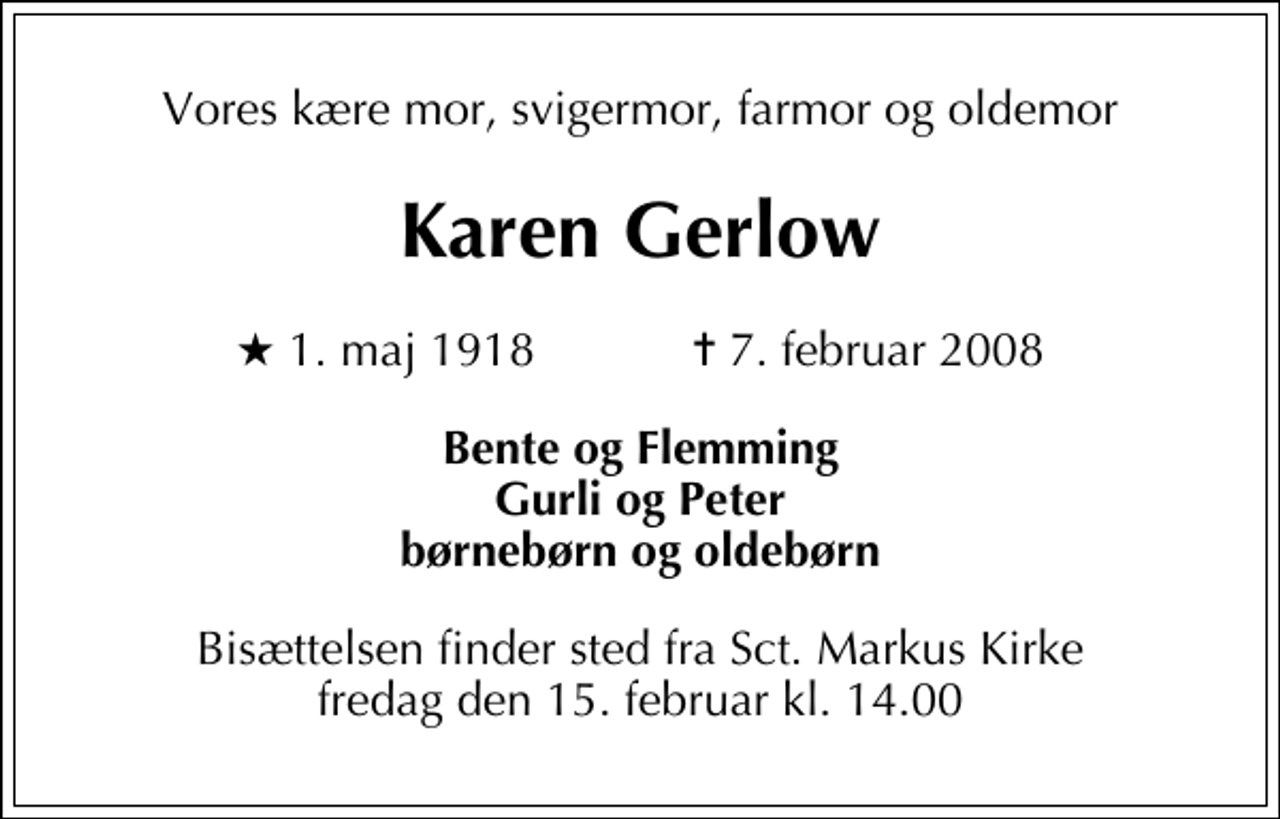 <p>Vores kære mor, svigermor, farmor og oldemor<br />Karen Gerlow<br />* 1. maj 1918 ✝ 7. februar 2008<br />Bente og Flemming Gurli og Peter børnebørn og oldebørn<br />Bisættelsen finder sted fra Sankt Markus Kirke fredag den 15. februar kl. 14.00</p>