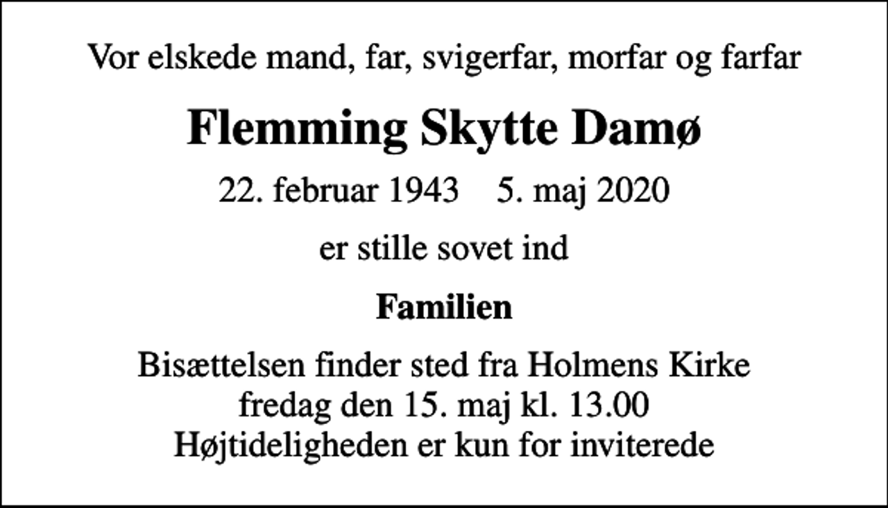 <p>Vor elskede mand, far, svigerfar, morfar og farfar<br />Flemming Skytte Damø<br />22. februar 1943 5. maj 2020<br />er stille sovet ind<br />Familien<br />Bisættelsen finder sted fra Holmens Kirke fredag den 15. maj kl. 13.00 Højtideligheden er kun for inviterede</p>