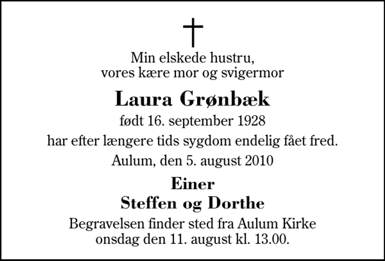 <p>Min elskede hustru, vores kære mor og svigermor<br />Laura Grønbæk<br />født 16. september 1928<br />har efter længere tids sygdom endelig fået fred.<br />Aulum, den 5. august 2010<br />Einer Steffen og Dorthe<br />Begravelsen finder sted fra Aulum Kirke onsdag den 11. august kl. 13.00</p>