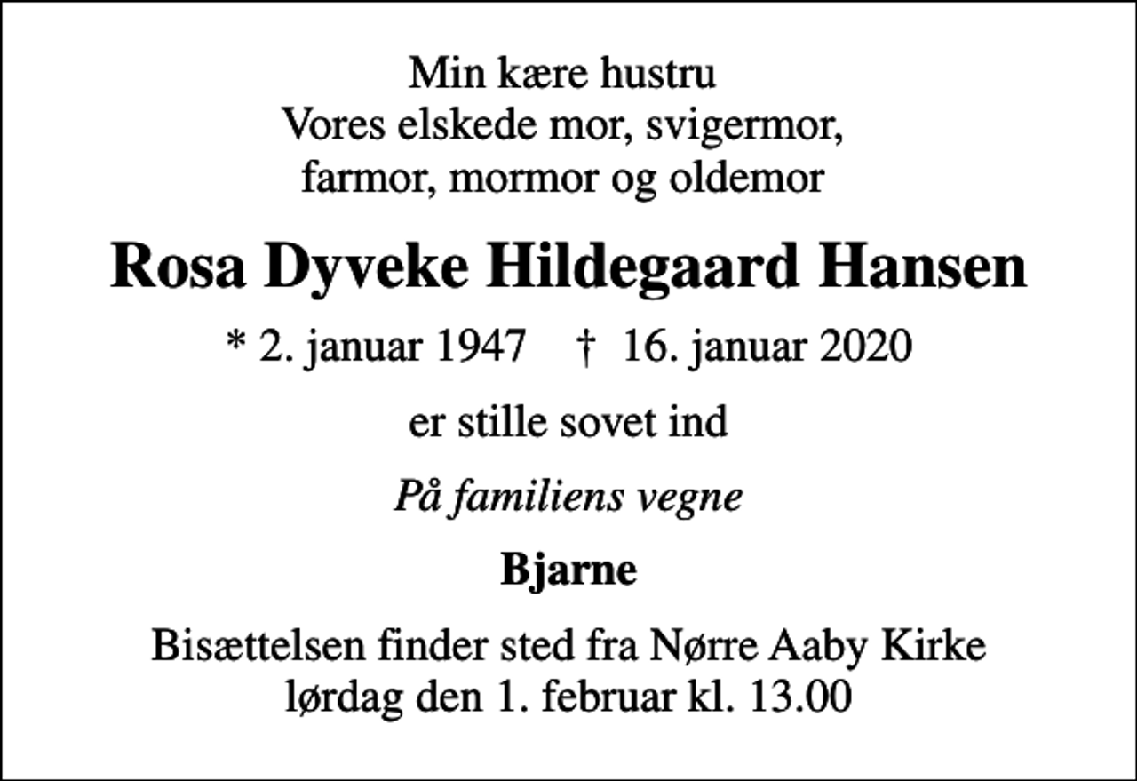 <p>Min kære hustru Vores elskede mor, svigermor, farmor, mormor og oldemor<br />Rosa Dyveke Hildegaard Hansen<br />* 2. januar 1947 ✝ 16. januar 2020<br />er stille sovet ind<br />På familiens vegne<br />Bjarne<br />Bisættelsen finder sted fra Nørre Aaby Kirke lørdag den 1. februar kl. 13.00</p>