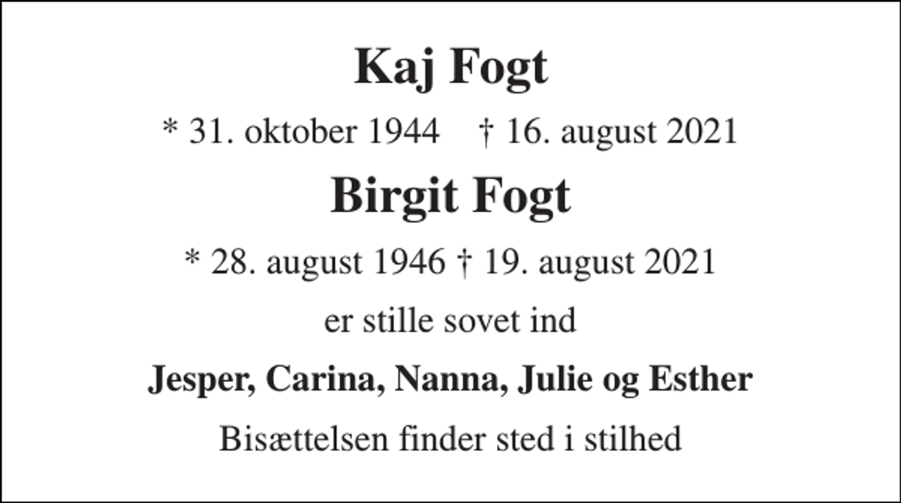 <p>Kaj Fogt<br />* 31. oktober 1944 † 16. august 2021<br />Birgit Fogt<br />* 28. august 1946 † 19. august 2021<br />er stille sovet ind<br />Jesper, Carina, Nanna, Julie og Esther<br />Bisættelsen finder sted i stilhed</p>