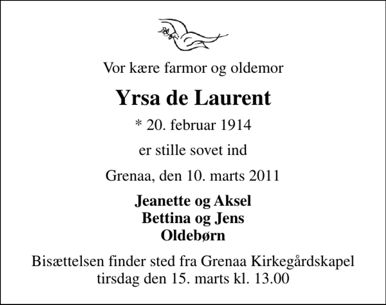 <p>Vor kære farmor og oldemor<br />Yrsa de Laurent<br />* 20. februar 1914<br />er stille sovet ind<br />Grenaa, den 10. marts 2011<br />Jeanette og Aksel Bettina og Jens Oldebørn<br />Bisættelsen finder sted fra Grenaa Kirkegårdskapel tirsdag den 15. marts kl. 13.00</p>