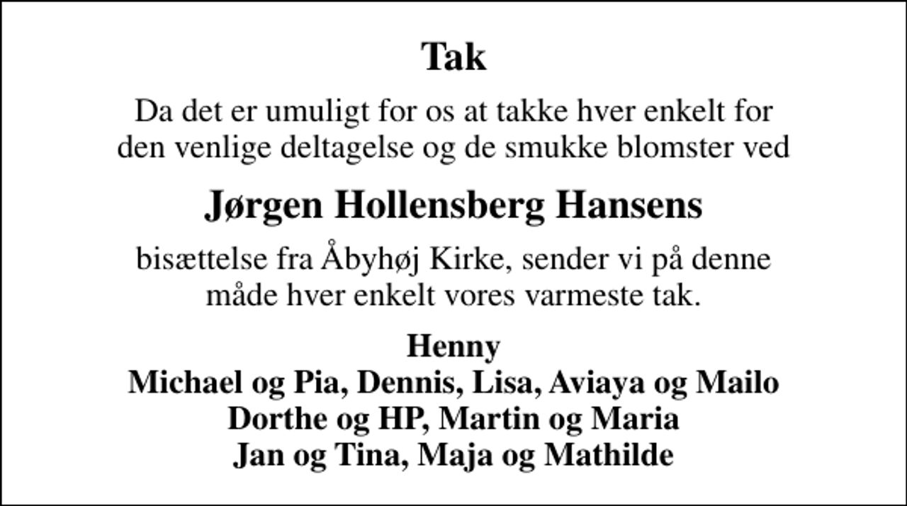 <p>Tak<br />Da det er umuligt for os at takke hver enkelt for den venlige deltagelse og de smukke blomster ved<br />Jørgen Hollensberg Hansens<br />bisættelse fra Åbyhøj Kirke, sender vi på denne måde hver enkelt vores varmeste tak.<br />Henny Michael og Pia, Dennis, Lisa, Aviaya og Mailo Dorthe og HP, Martin og Maria Jan og Tina, Maja og Mathilde</p>