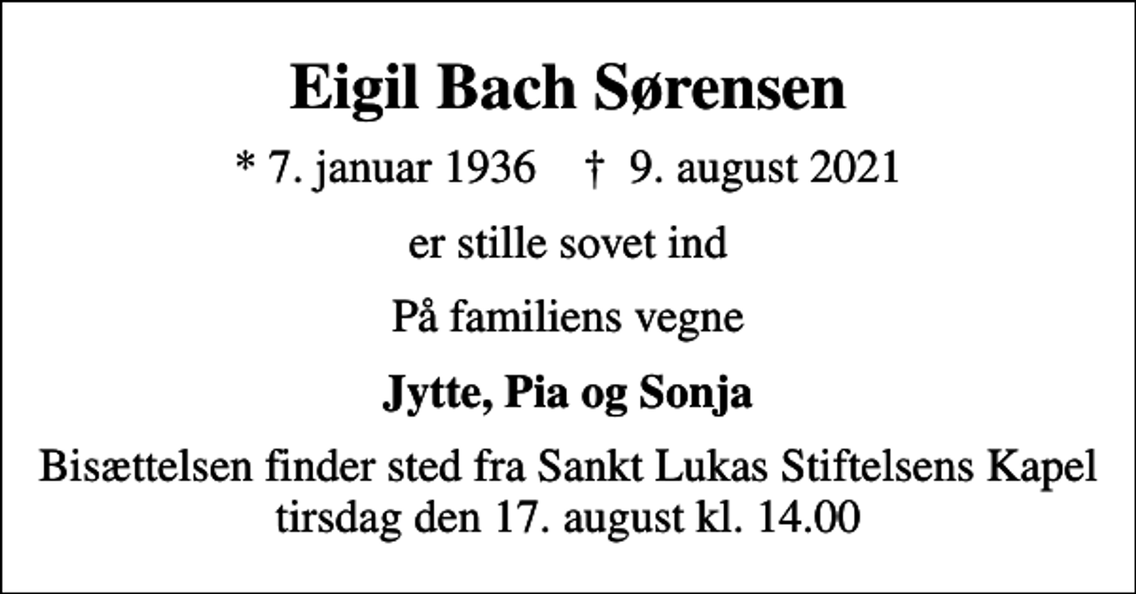 <p>Eigil Bach Sørensen<br />* 7. januar 1936 ✝ 9. august 2021<br />er stille sovet ind<br />På familiens vegne<br />Jytte, Pia og Sonja<br />Bisættelsen finder sted fra Sankt Lukas Stiftelsens Kapel tirsdag den 17. august kl. 14.00</p>