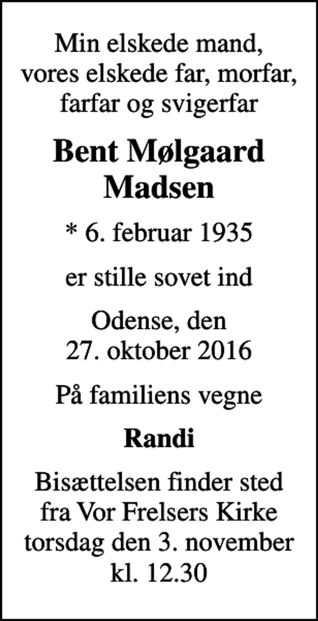 <p>Min elskede mand, vores elskede far, morfar, farfar og svigerfar<br />Bent Mølgaard Madsen<br />* 6. februar 1935<br />er stille sovet ind<br />Odense, den 27. oktober 2016<br />På familiens vegne<br />Randi<br />Bisættelsen finder sted fra Vor Frelsers Kirke torsdag den 3. november kl. 12.30</p>