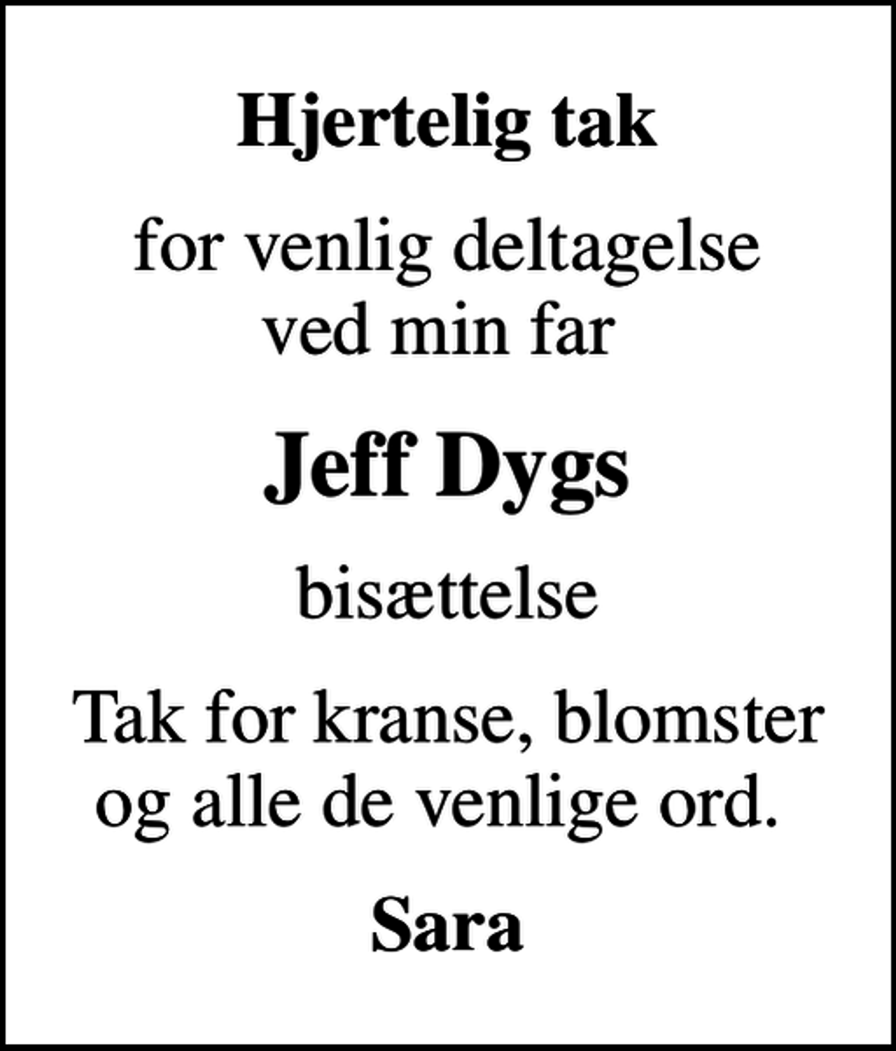 <p>Hjertelig tak<br />for venlig deltagelse ved min far<br />Jeff Dygs<br />bisættelse<br />Tak for kranse, blomster og alle de venlige ord.<br />Sara</p>