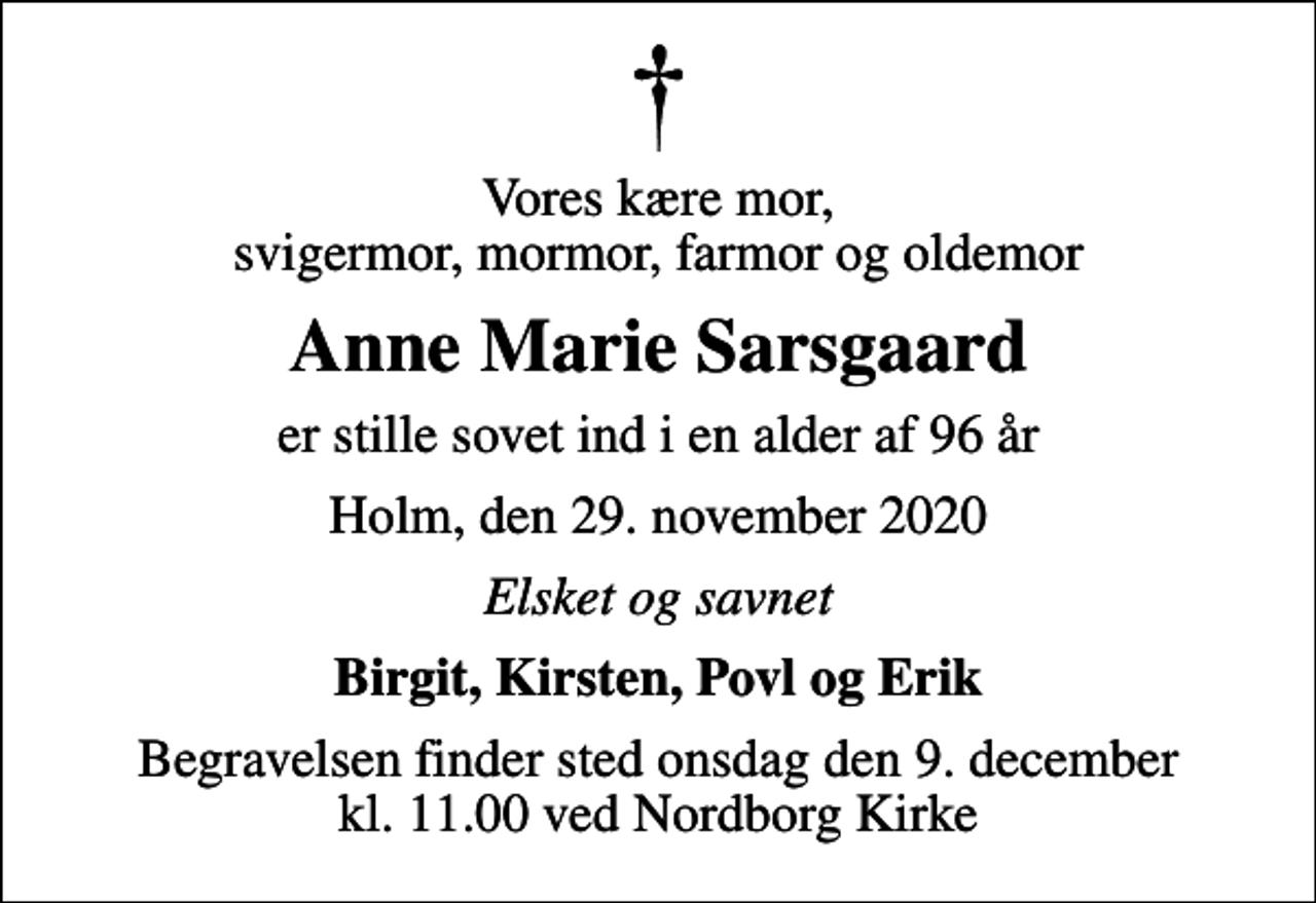 <p>Vores kære mor, svigermor, mormor, farmor og oldemor<br />Anne Marie Sarsgaard<br />er stille sovet ind i en alder af 96 år<br />Holm, den 29. november 2020<br />Elsket og savnet<br />Birgit, Kirsten, Povl og Erik<br />Begravelsen finder sted onsdag den 9. december kl. 11.00 ved Nordborg Kirke</p>
