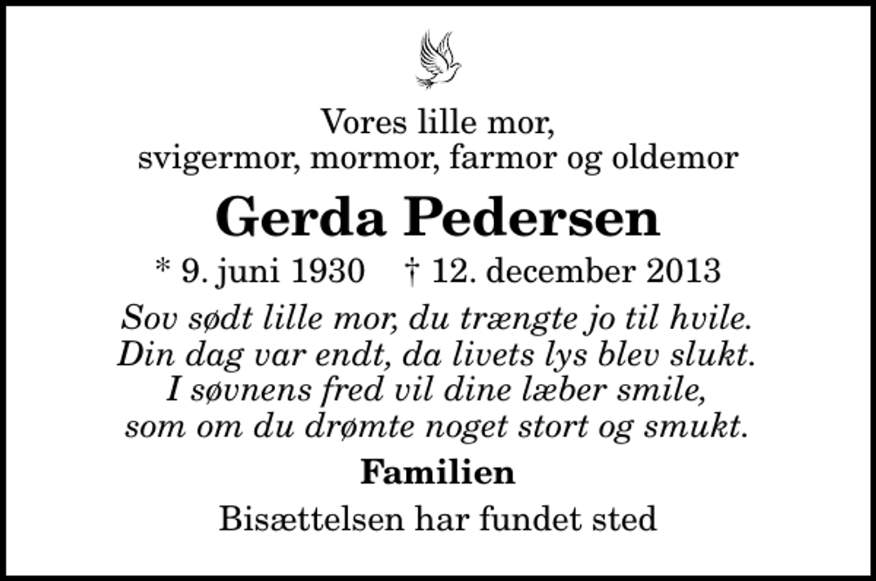 <p>Vores lille mor, svigermor, mormor, farmor og oldemor<br />Gerda Pedersen<br />* 9. juni 1930 ✝ 12. december 2013<br />Sov sødt lille mor, du trængte jo til hvile. Din dag var endt, da livets lys blev slukt. I søvnens fred vil dine læber smile, som om du drømte noget stort og smukt.<br />Familien<br />Bisættelsen har fundet sted</p>