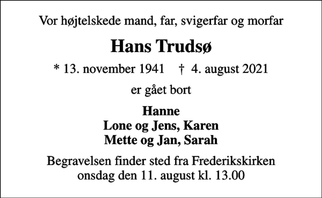 <p>Vor højtelskede mand, far, svigerfar og morfar<br />Hans Trudsø<br />* 13. november 1941 ✝ 4. august 2021<br />er gået bort<br />Hanne Lone og Jens, Karen Mette og Jan, Sarah<br />Begravelsen finder sted fra Frederikskirken onsdag den 11. august kl. 13.00</p>
