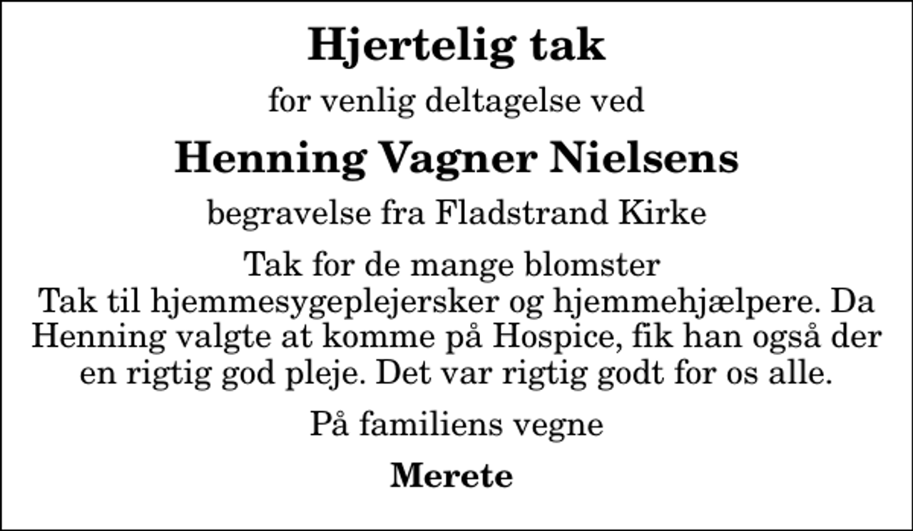 <p>Hjertelig tak<br />for venlig deltagelse ved<br />Henning Vagner Nielsens<br />begravelse fra Fladstrand Kirke<br />Tak for de mange blomster Tak til hjemmesygeplejersker og hjemmehjælpere. Da Henning valgte at komme på Hospice, fik han også der en rigtig god pleje. Det var rigtig godt for os alle.<br />På familiens vegne<br />Merete</p>