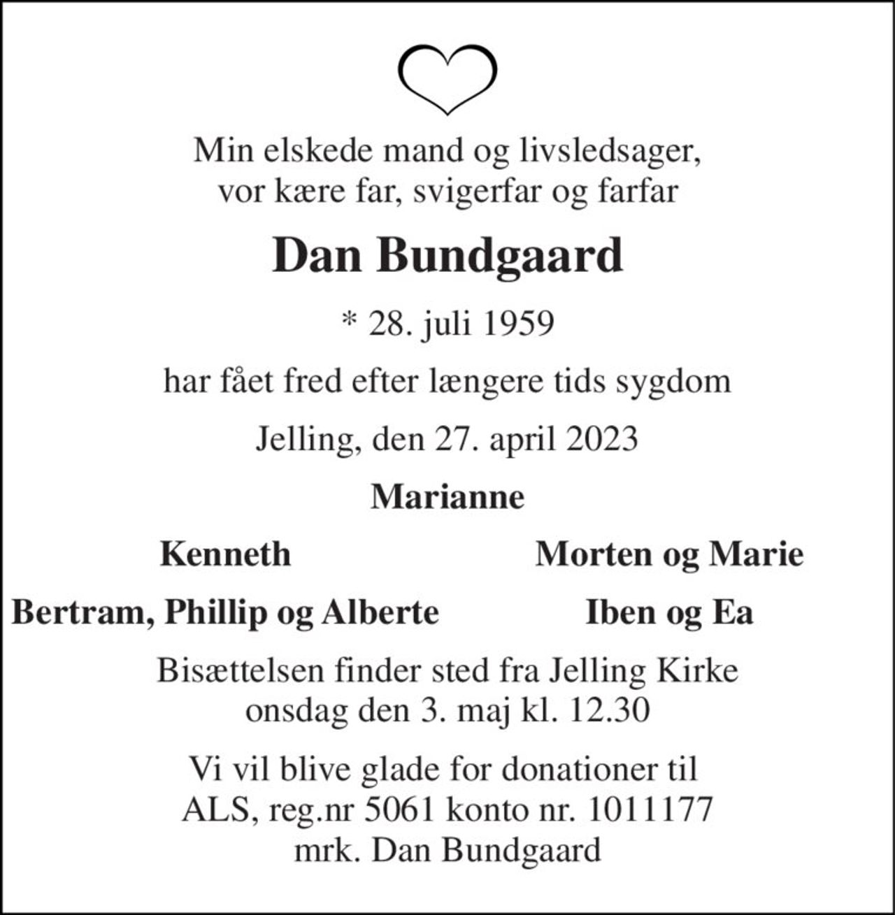 Min elskede mand og livsledsager, vor kære far, svigerfar og farfar 
Dan Bundgaard 
*​ 28. juli 1959 
har fået fred efter længere tids sygdom 
Jelling, den 27. april 2023 
Marianne 
Kenneth 
Morten og Marie 
Bertram, Phillip og Alberte 
Iben og Ea 
Bisættelsen​ finder sted fra Jelling Kirke​ onsdag den 3. maj​ kl. 12.30 
Vi vil blive glade for donationer til  ALS, reg.nr 5061 konto nr. 1011177 mrk. Dan Bundgaard