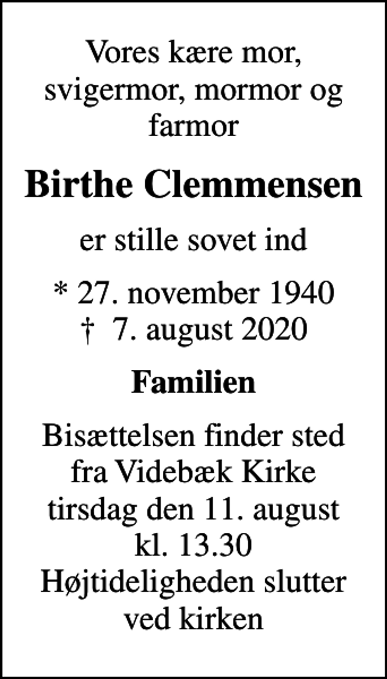 <p>Vores kære mor, svigermor, mormor og farmor<br />Birthe Clemmensen<br />er stille sovet ind<br />* 27. november 1940<br />✝ 7. august 2020<br />Familien<br />Bisættelsen finder sted fra Videbæk Kirke tirsdag den 11. august kl. 13.30 Højtideligheden slutter ved kirken</p>