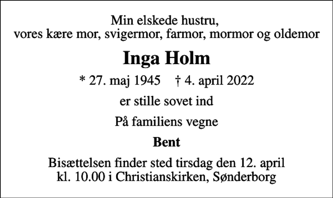 <p>Min elskede hustru, vores kære mor, svigermor, farmor, mormor og oldemor<br />Inga Holm<br />* 27. maj 1945 ✝ 4. april 2022<br />er stille sovet ind<br />På familiens vegne<br />Bent<br />Bisættelsen finder sted tirsdag den 12. april kl. 10.00 i Christianskirken, Sønderborg</p>