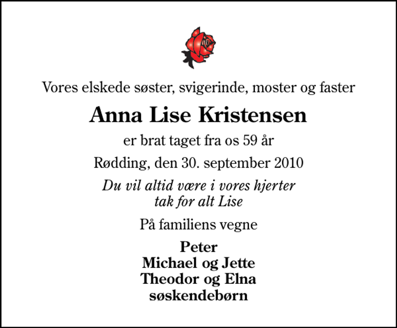 <p>Vores elskede søster, svigerinde, moster og faster<br />Anna Lise Kristensen<br />er brat taget fra os 59 år<br />Rødding, den 30. september 2010<br />Du vil altid være i vores hjerter tak for alt Lise<br />På familiens vegne<br />Peter Michael og Jette Theodor og Elna søskendebørn</p>