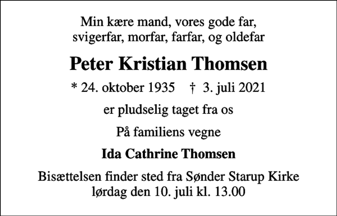 <p>Min kære mand, vores gode far, svigerfar, morfar, farfar, og oldefar<br />Peter Kristian Thomsen<br />* 24. oktober 1935 ✝ 3. juli 2021<br />er pludselig taget fra os<br />På familiens vegne<br />Ida Cathrine Thomsen<br />Bisættelsen finder sted fra Sønder Starup Kirke lørdag den 10. juli kl. 13.00</p>