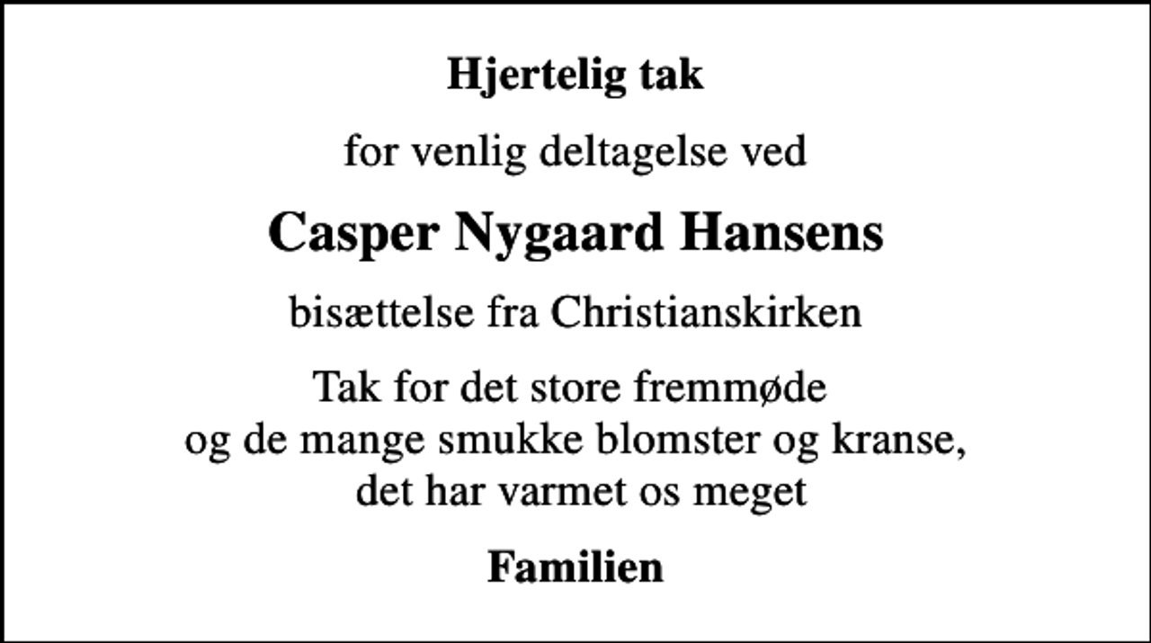 <p>Hjertelig tak<br />for venlig deltagelse ved<br />Casper Nygaard Hansens<br />bisættelse fra Christianskirken<br />Tak for det store fremmøde og de mange smukke blomster og kranse, det har varmet os meget<br />Familien</p>