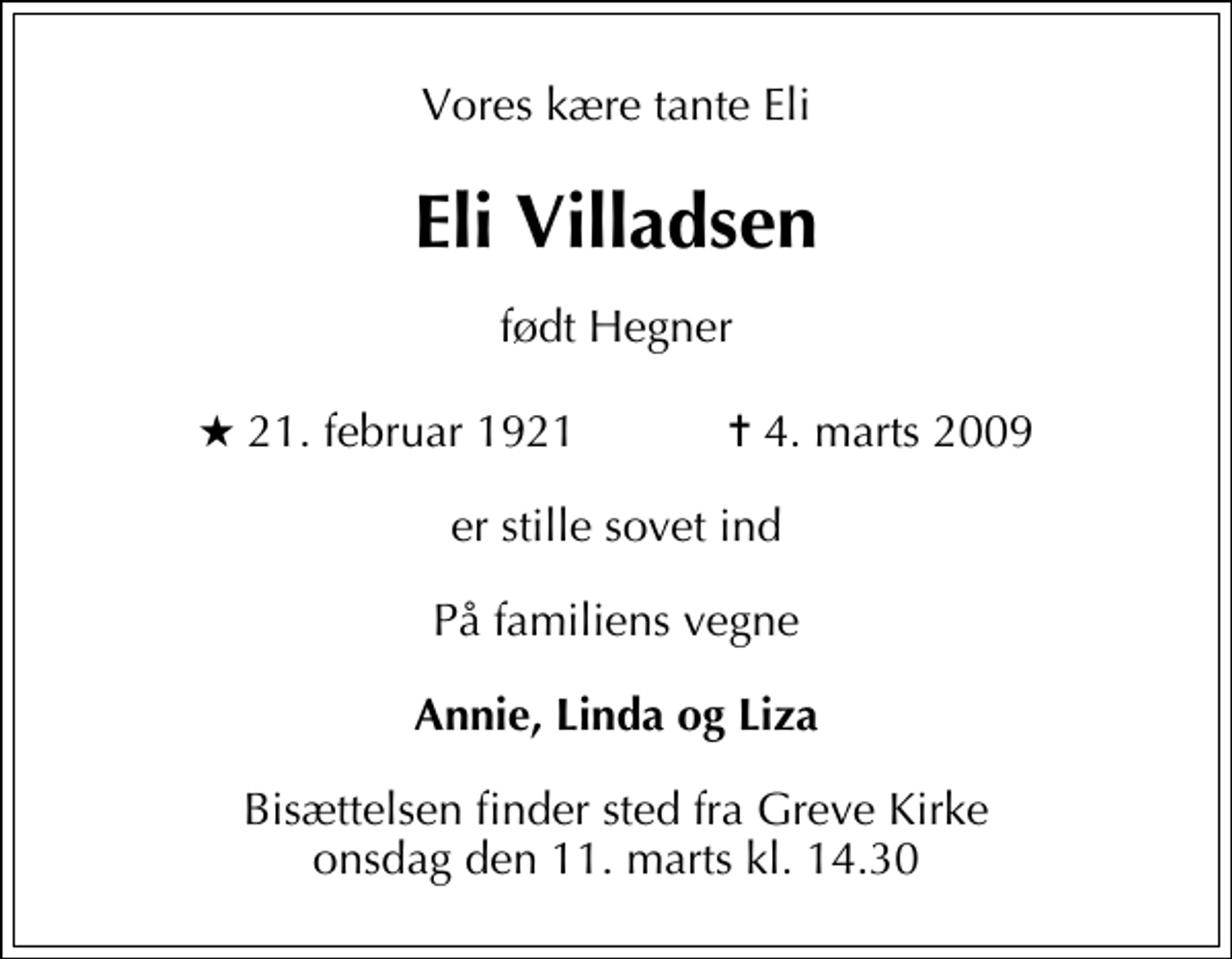 <p>Vores kære tante Eli<br />Eli Villadsen<br />født Hegner<br />* 21. februar 1921 ✝ 4. marts 2009<br />er stille sovet ind<br />På familiens vegne<br />Annie, Linda og Liza<br />Bisættelsen finder sted fra Greve Kirke onsdag den 11. marts kl. 14.30</p>