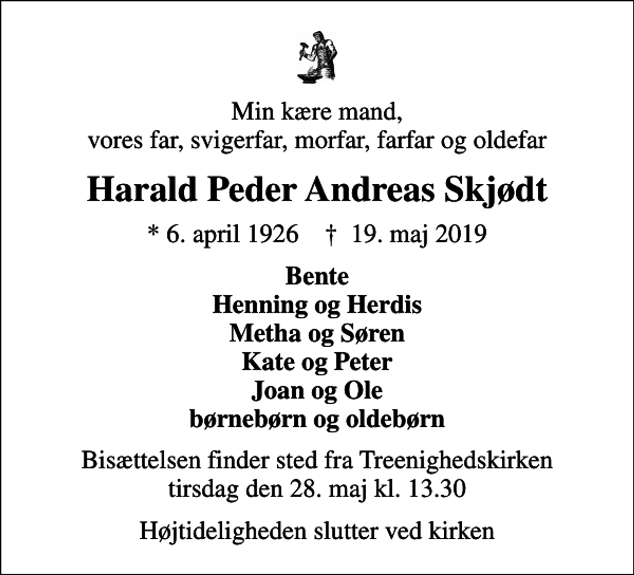 <p>Min kære mand, vores far, svigerfar, morfar, farfar og oldefar<br />Harald Peder Andreas Skjødt<br />* 6. april 1926 ✝ 19. maj 2019<br />Bente Henning og Herdis Metha og Søren Kate og Peter Joan og Ole børnebørn og oldebørn<br />Bisættelsen finder sted fra Treenighedskirken tirsdag den 28. maj kl. 13.30<br />Højtideligheden slutter ved kirken</p>