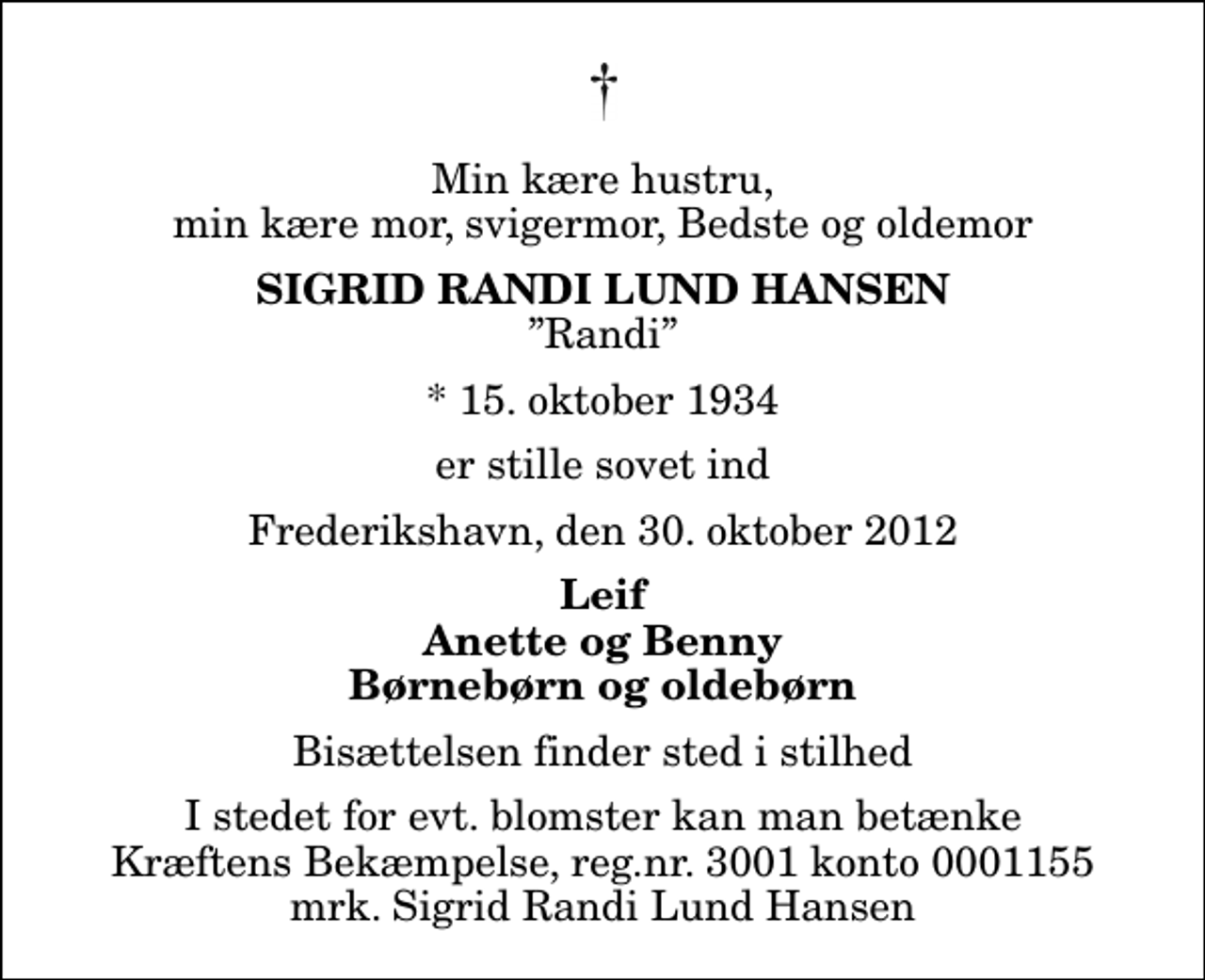 <p>Min kære hustru, min kære mor, svigermor, Bedste og oldemor<br />Sigrid Randi Lund Hansen<br />Randi<br />* 15. oktober 1934<br />er stille sovet ind<br />Frederikshavn, den 30. oktober 2012<br />Leif Anette og Benny Børnebørn og oldebørn<br />Bisættelsen finder sted i stilhed<br />I stedet for evt. blomster kan man betænke<br />Kræftens Bekæmpelse reg.4183konto0001155mrk. Sigrid Randi Lund<br />Hansen</p>