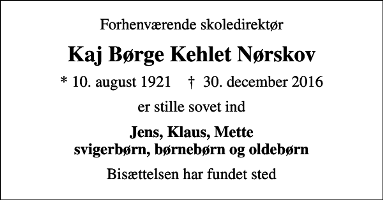 <p>Forhenværende skoledirektør<br />Kaj Børge Kehlet Nørskov<br />* 10. august 1921 ✝ 30. december 2016<br />er stille sovet ind<br />Jens, Klaus, Mette svigerbørn, børnebørn og oldebørn<br />Bisættelsen har fundet sted</p>