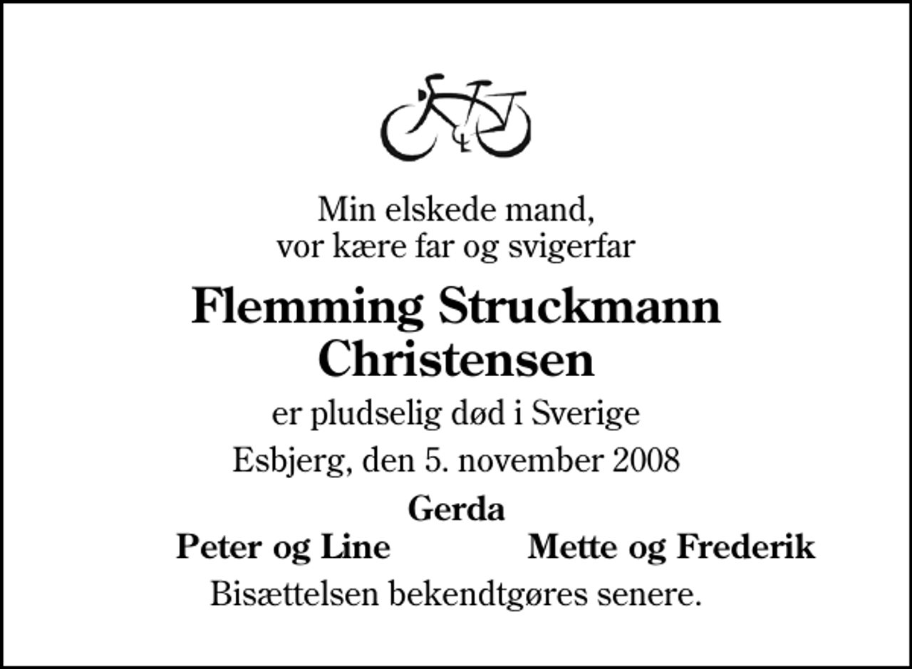 <p>Min elskede mand, vor kære far og svigerfar<br />Flemming Struckmann Christensen<br />er pludselig død i Sverige<br />Esbjerg, den 5. november 2008<br />Gerda<br />Peter og Line<br />Mette og Frederik<br />Bisættelsen finder sted fra Sædden Kirke lørdag den 15. november kl. 12.30</p>