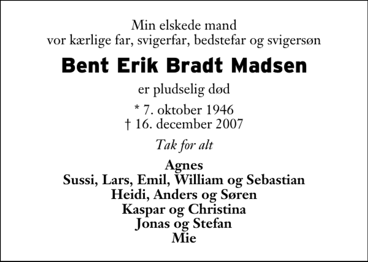 <p>Min elskede mand vor kærlige far, svigerfar, bedstefar og svigersøn<br />Bent Erik Bradt Madsen<br />er pludselig død<br />* 7. oktober 1946<br />✝ 16. december 2007<br />Tak for alt<br />Agnes Sussi, Lars, Emil, William og Sebastian Heidi, Anders og Søren Kaspar og Christina Jonas og Stefan Mie</p>
