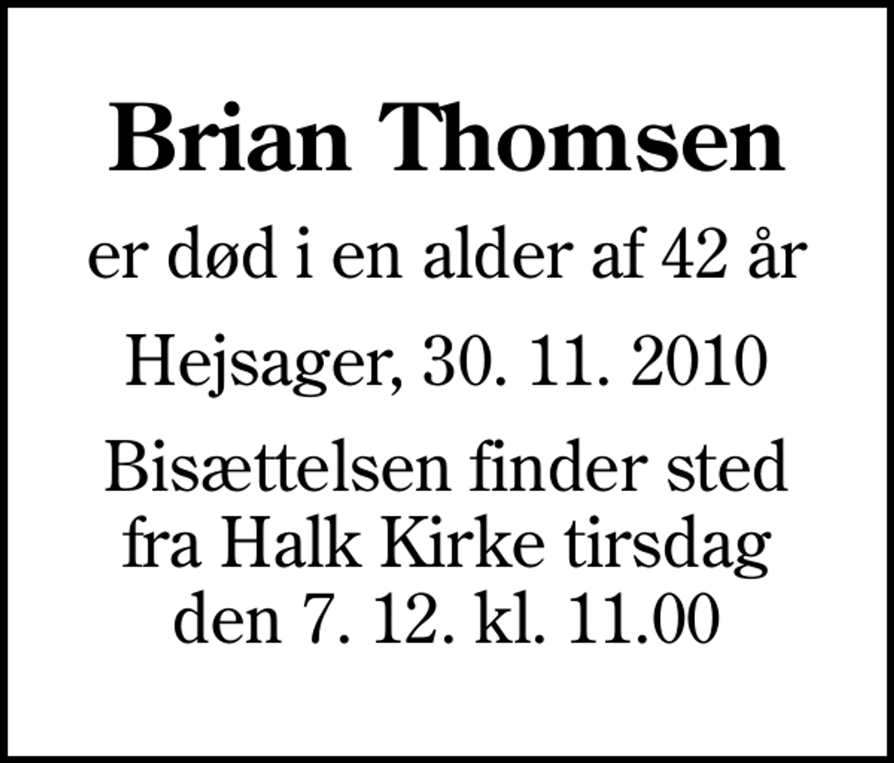 <p>Brian Thomsen<br />er død i en alder af 42 år<br />Hejsager, 30. 11. 2010<br />Bisættelsen finder sted fra Halk Kirke tirsdag den 7. 12. kl. 11.00</p>