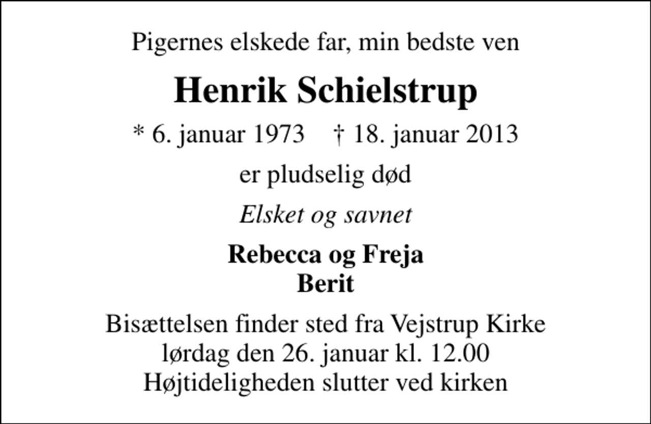 <p>Pigernes elskede far, min bedste ven<br />Henrik Schielstrup<br />* 6. januar 1973 ✝ 18. januar 2013<br />er pludselig død<br />Elsket og savnet<br />Rebecca og Freja Berit<br />Bisættelsen finder sted fra Vejstrup Kirke lørdag den 26. januar kl. 12.00 Højtideligheden slutter ved kirken</p>
