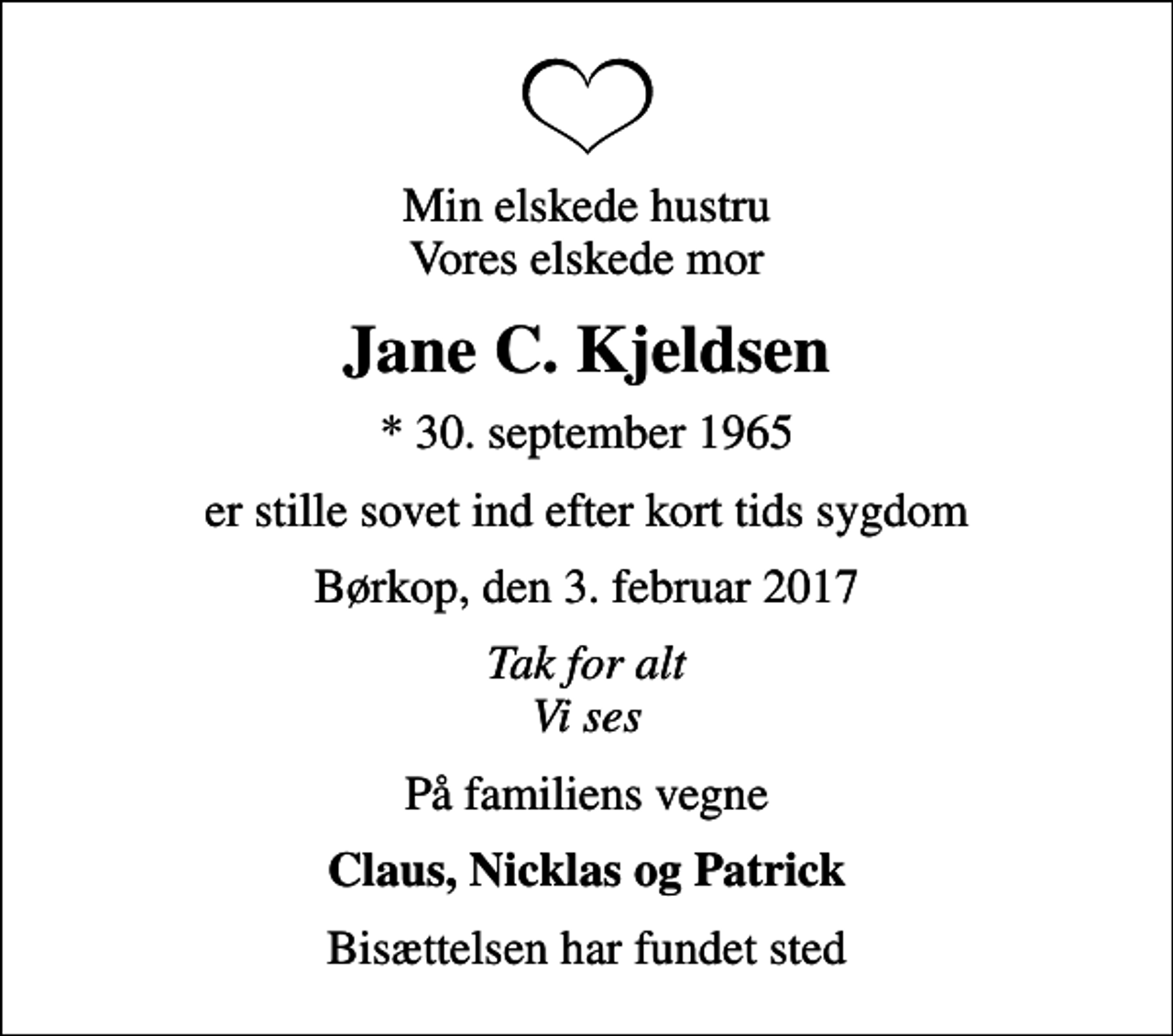 <p>Min elskede hustru Vores elskede mor<br />Jane C. Kjeldsen<br />* 30. september 1965<br />er stille sovet ind efter kort tids sygdom<br />Børkop, den 3. februar 2017<br />Tak for alt Vi ses<br />På familiens vegne<br />Claus, Nicklas og Patrick<br />Bisættelsen har fundet sted</p>