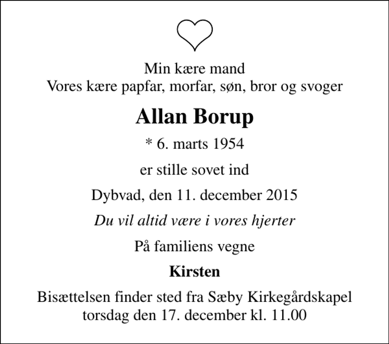 <p>Min kære mand Vores kære papfar, morfar, søn, bror og svoger<br />Allan Borup<br />* 6. marts 1954<br />er stille sovet ind<br />Dybvad, den 11. december 2015<br />Du vil altid være i vores hjerter<br />På familiens vegne<br />Kirsten<br />Bisættelsen finder sted fra Sæby Kirkegårdskapel torsdag den 17. december kl. 11.00</p>
