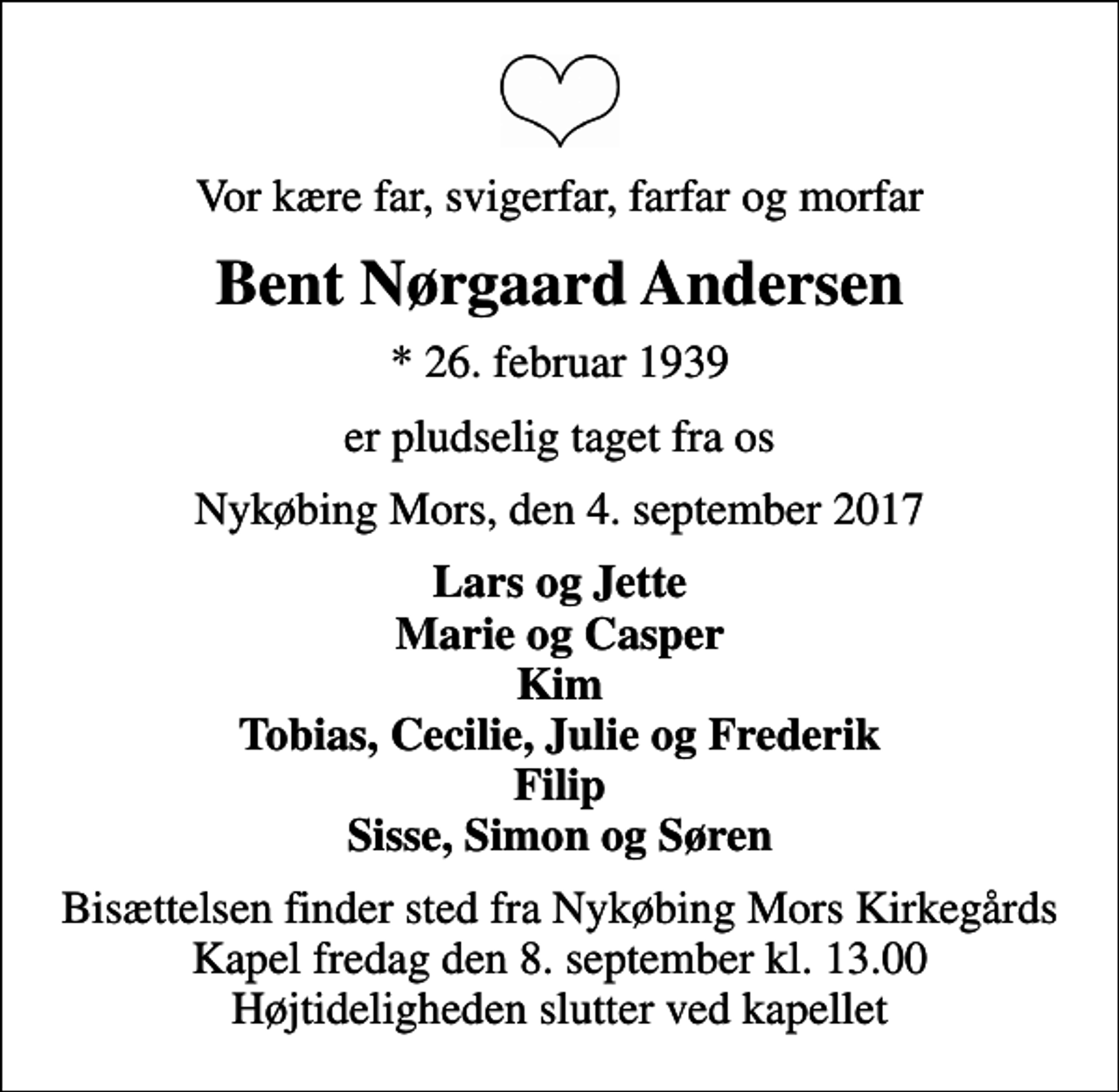 <p>Vor kære far, svigerfar, farfar og morfar<br />Bent Nørgaard Andersen<br />* 26. februar 1939<br />er pludselig taget fra os<br />Nykøbing Mors, den 4. september 2017<br />Lars og Jette Marie og Casper Kim Tobias, Cecilie, Julie og Frederik Filip Sisse, Simon og Søren<br />Bisættelsen finder sted fra Nykøbing Mors Kirkegårds Kapel fredag den 8. september kl. 13.00 Højtideligheden slutter ved kapellet</p>