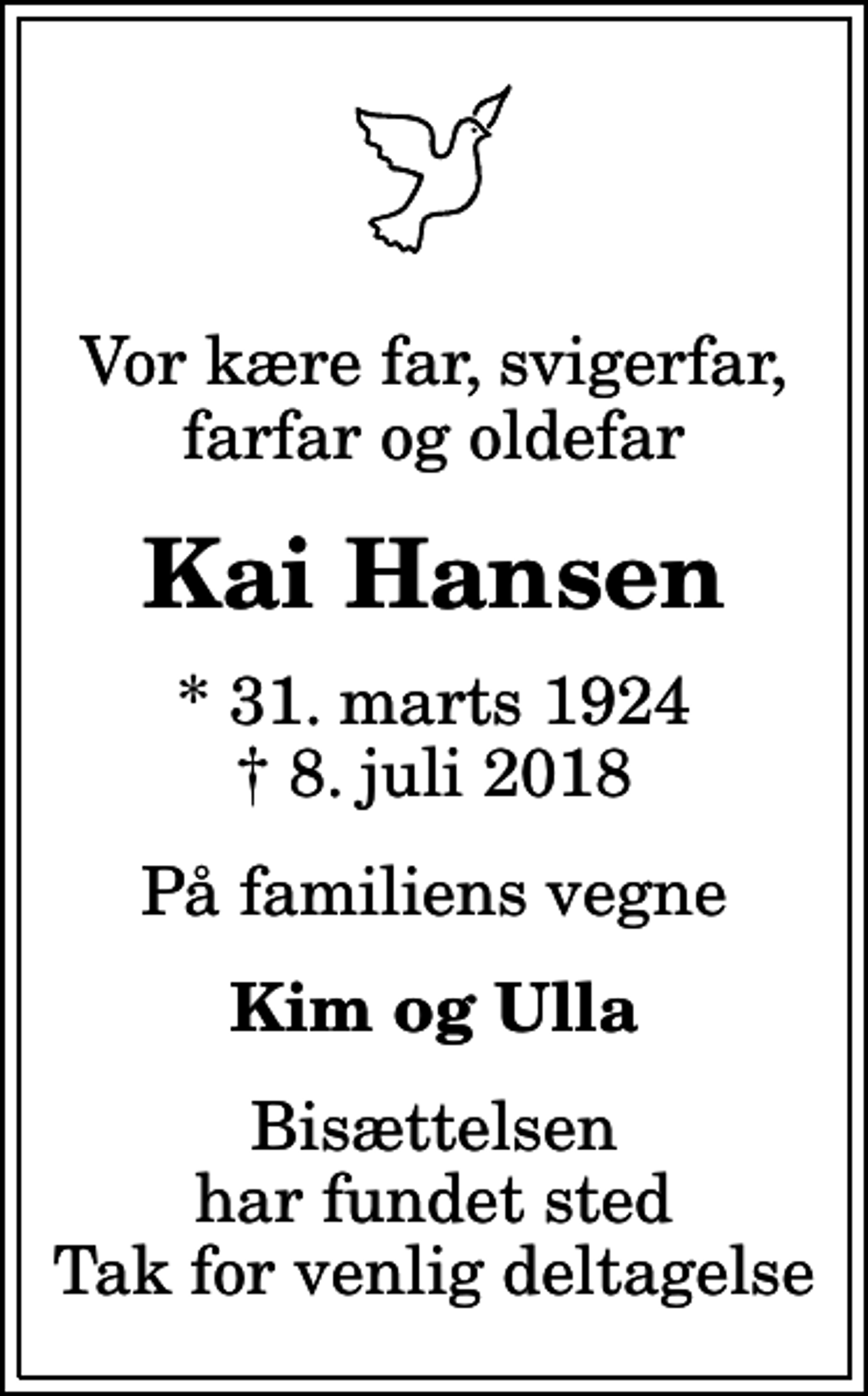 <p>Vor kære far, svigerfar, farfar og oldefar<br />Kai Hansen<br />* 31. marts 1924<br />✝ 8. juli 2018<br />På familiens vegne<br />Kim og Ulla<br />Bisættelsen har fundet sted Tak for venlig deltagelse</p>