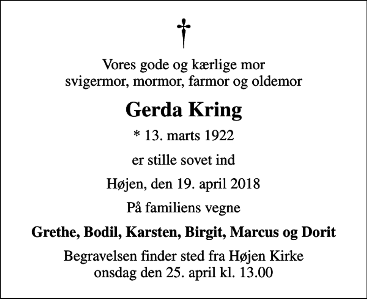 <p>Vores gode og kærlige mor svigermor, mormor, farmor og oldemor<br />Gerda Kring<br />* 13. marts 1922<br />er stille sovet ind<br />Højen, den 19. april 2018<br />På familiens vegne<br />Grethe, Bodil, Karsten, Birgit, Marcus og Dorit<br />Begravelsen finder sted fra Højen Kirke onsdag den 25. april kl. 13.00</p>
