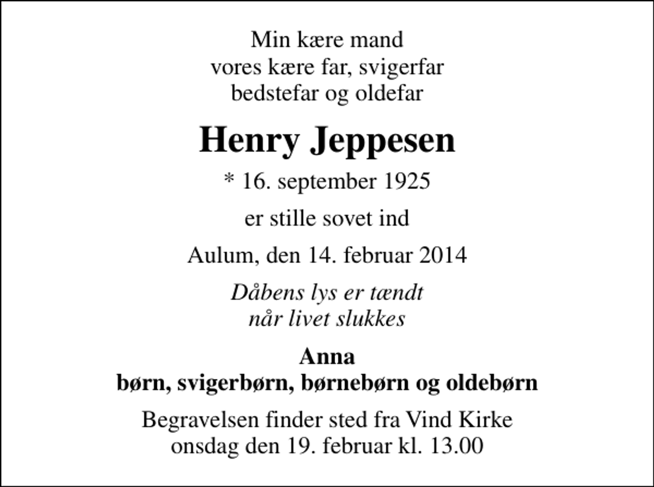 <p>Min kære mand vores kære far, svigerfar bedstefar og oldefar<br />Henry Jeppesen<br />* 16. september 1925<br />er stille sovet ind<br />Aulum, den 14. februar 2014<br />Dåbens lys er tændt når livet slukkes<br />Anna børn, svigerbørn, børnebørn og oldebørn<br />Begravelsen finder sted fra Vind Kirke onsdag den 19. februar kl. 13.00</p>