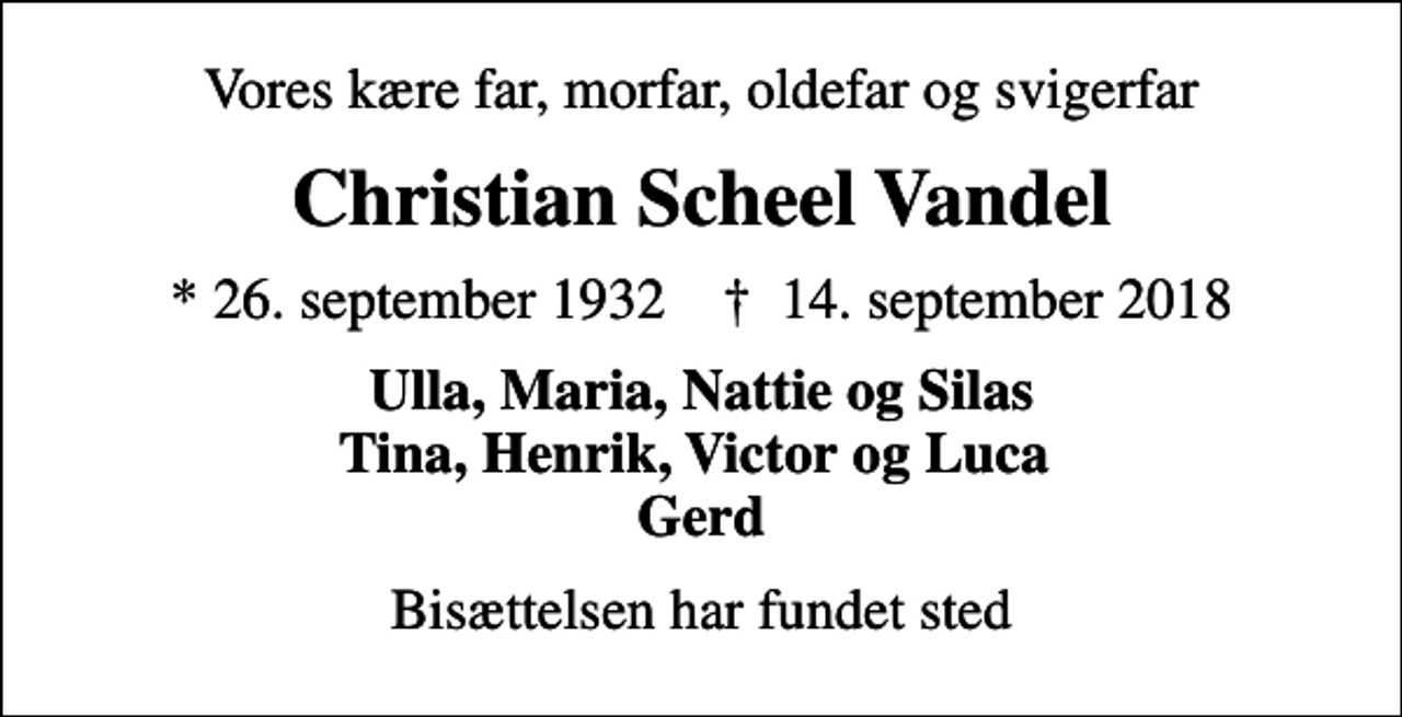 <p>Vores kære far, morfar, oldefar og svigerfar<br />Christian Scheel Vandel<br />* 26. september 1932 ✝ 14. september 2018<br />Ulla, Maria, Nattie og Silas Tina, Henrik, Victor og Luca Gerd<br />Bisættelsen har fundet sted</p>