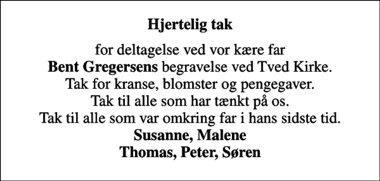 <p>Hjertelig tak<br />for deltagelse ved vor kære far <em>Bent Gregersens</em> begravelse ved Tved Kirke. Tak for kranse, blomster og pengegaver. Tak til alle som har tænkt på os. Tak til alle som var omkring far i hans sidste tid. <em>Susanne, Malene Thomas, Peter, Søren</em></p>