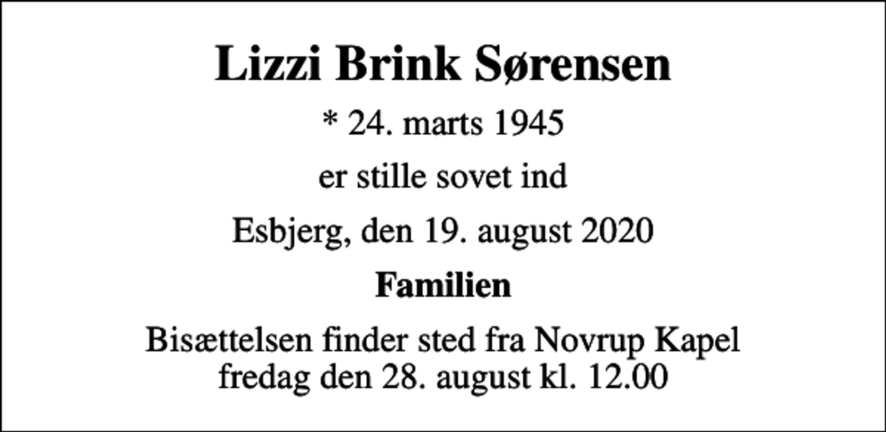 <p>Lizzi Brink Sørensen<br />* 24. marts 1945<br />er stille sovet ind<br />Esbjerg, den 19. august 2020<br />Familien<br />Bisættelsen finder sted fra Novrup Kapel fredag den 28. august kl. 12.00</p>