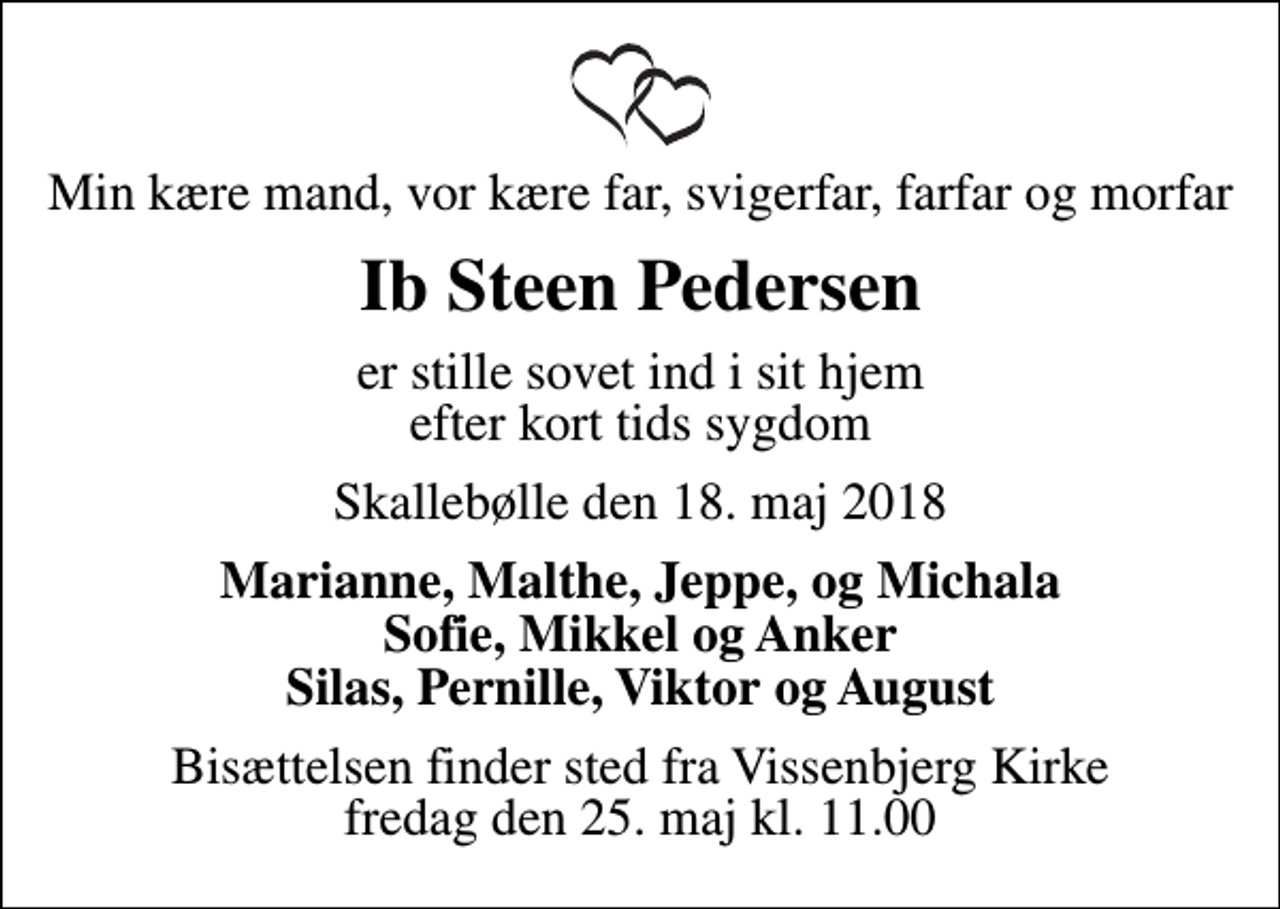<p>Min kære mand, vor kære far, svigerfar, farfar og morfar<br />Ib Steen Pedersen<br />er stille sovet ind i sit hjem efter kort tids sygdom<br />Skallebølle den 18. maj 2018<br />Marianne, Malthe, Jeppe, og Michala Sofie, Mikkel og Anker Silas, Pernille, Viktor og August<br />Bisættelsen finder sted fra Vissenbjerg Kirke fredag den 25. maj kl. 11.00</p>