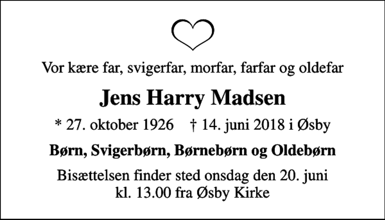 <p>Vor kære far, svigerfar, morfar, farfar og oldefar<br />Jens Harry Madsen<br />* 27. oktober 1926 ✝ 14. juni 2018 i Øsby<br />Børn, Svigerbørn, Børnebørn og Oldebørn<br />Bisættelsen finder sted onsdag den 20. juni kl. 13.00 fra Øsby Kirke</p>