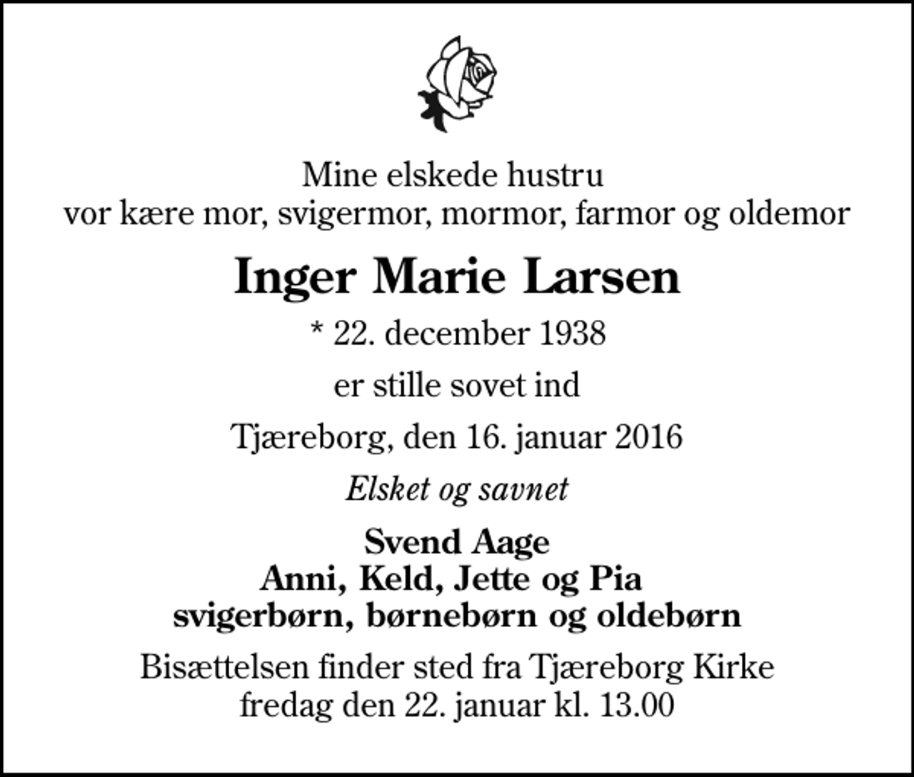 <p>Mine elskede hustru vor kære mor, svigermor, mormor, farmor og oldemor<br />Inger Marie Larsen<br />* 22. december 1938<br />er stille sovet ind<br />Tjæreborg, den 16. januar 2016<br />Elsket og savnet<br />Svend Aage Anni, Keld, Jette og Pia svigerbørn, børnebørn og oldebørn<br />Bisættelsen finder sted fra Tjæreborg Kirke fredag den 22. januar kl. 13.00</p>