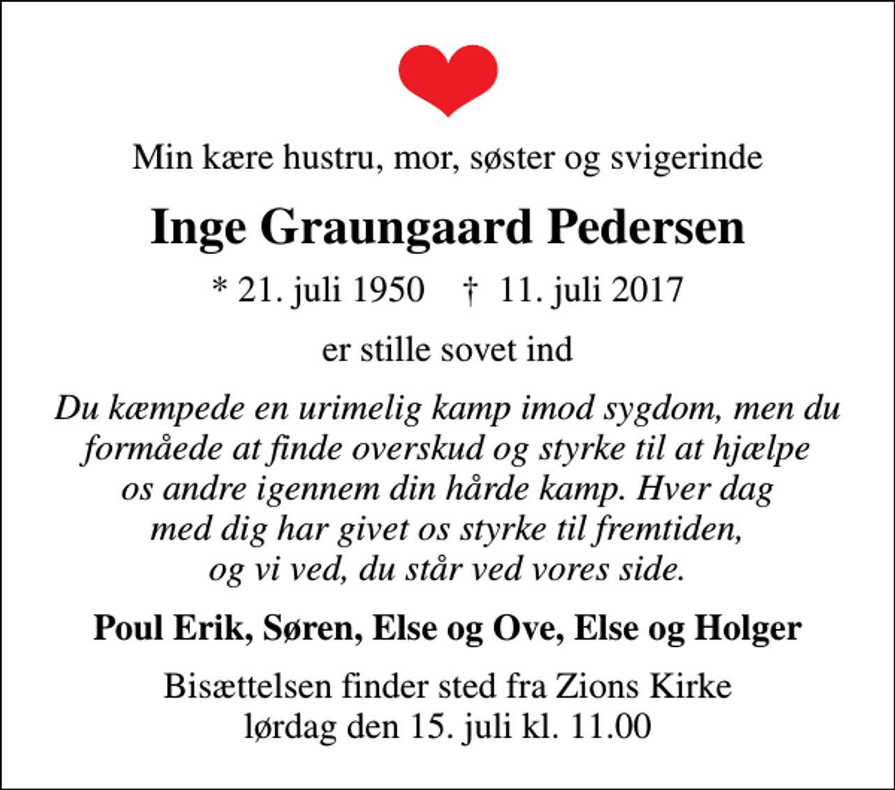 <p>Min kære hustru, mor, søster og svigerinde<br />Inge Graungaard Pedersen<br />* 21. juli 1950 ✝ 11. juli 2017<br />er stille sovet ind<br />Du kæmpede en urimelig kamp imod sygdom, men du formåede at finde overskud og styrke til at hjælpe os andre igennem din hårde kamp. Hver dag med dig har givet os styrke til fremtiden, og vi ved, du står ved vores side.<br />Poul Erik, Søren, Else og Ove, Else og Holger<br />Bisættelsen finder sted fra Zions Kirke lørdag den 15. juli kl. 11.00</p>