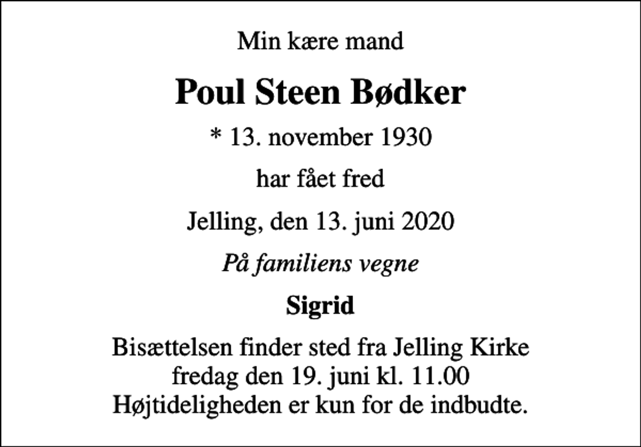 <p>Min kære mand<br />Poul Steen Bødker<br />* 13. november 1930<br />har fået fred<br />Jelling, den 13. juni 2020<br />På familiens vegne<br />Sigrid<br />Bisættelsen finder sted fra Jelling Kirke fredag den 19. juni kl. 11.00 Højtideligheden er kun for de indbudte.</p>