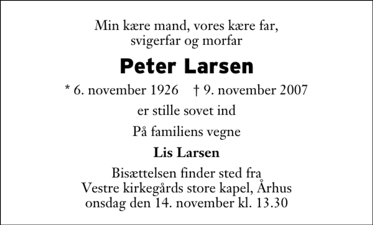 <p>Min kære mand, vores kære far, svigerfar og morfar<br />Peter Larsen<br />* 6. november 1926 ✝ 9. november 2007<br />er stille sovet ind<br />På familiens vegne<br />Lis Larsen<br />Bisættelsen finder sted fra Vestre Kirkegårds store kapel onsdag den 14. november kl. 13.30</p>