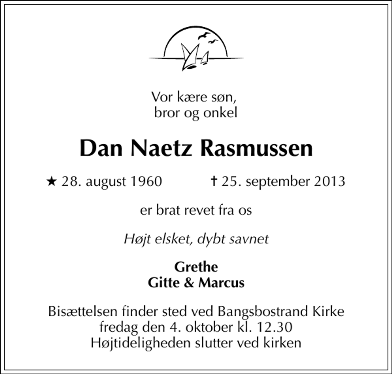 <p>Vor kære søn, bror og onkel<br />Dan Naetz Rasmussen<br />* 28. august 1960 ✝ 25. september 2013<br />er brat revet fra os<br />Højt elsket, dybt savnet<br />Grethe Gitte &amp; Marcus<br />Bisættelsen finder sted ved Bangsbostrand Kirke fredag den 4. oktober kl. 12.30 Højtideligheden slutter ved kirken</p>