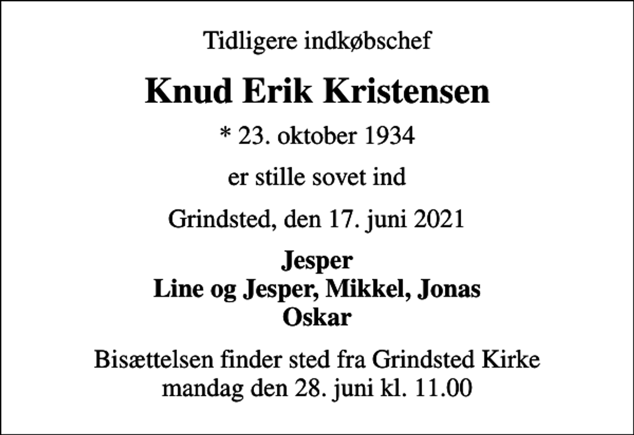 <p>Tidligere indkøbschef<br />Knud Erik Kristensen<br />* 23. oktober 1934<br />er stille sovet ind<br />Grindsted, den 17. juni 2021<br />Jesper Line og Jesper, Mikkel, Jonas Oskar<br />Bisættelsen finder sted fra Grindsted Kirke mandag den 28. juni kl. 11.00</p>