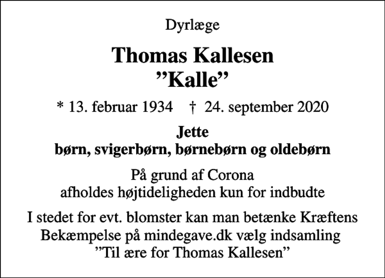 <p>Dyrlæge<br />Thomas Kallesen Kalle<br />* 13. februar 1934 ✝ 24. september 2020<br />Jette børn, svigerbørn, børnebørn og oldebørn<br />På grund af Corona afholdes højtideligheden kun for indbudte<br />I stedet for evt. blomster kan man betænke Kræftens Bekæmpelse på mindegave.dk vælg indsamling Til ære for Thomas Kallesen</p>