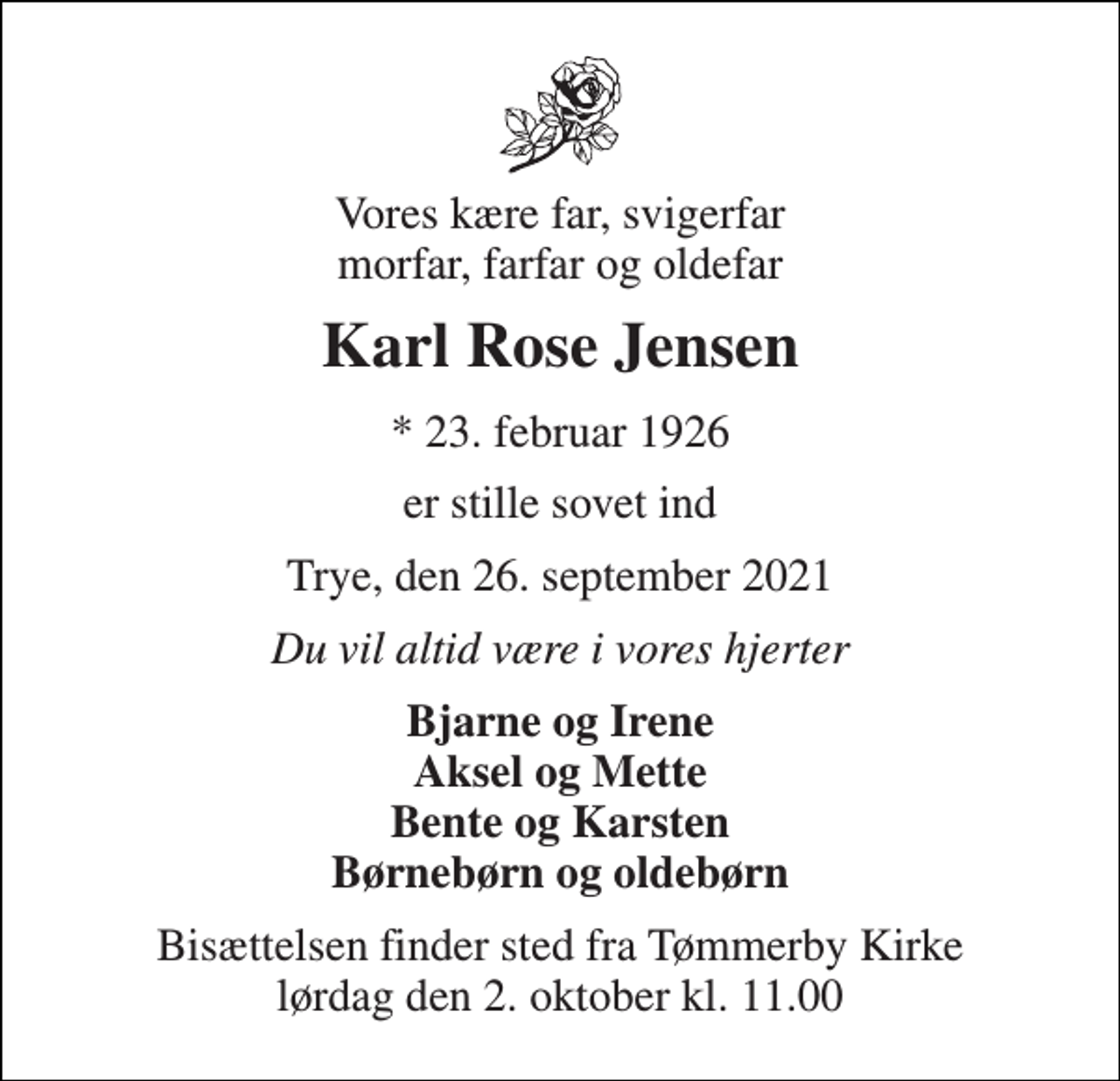 <p>Vores kære far, svigerfar morfar, farfar og oldefar<br />Karl Rose Jensen<br />*​ 23. februar 1926<br />er stille sovet ind<br />Trye, den 26. september 2021<br />Du vil altid være i vores hjerter<br />Bjarne og Irene Aksel og Mette Bente og Karsten Børnebørn og oldebørn<br />Bisættelsen​ finder sted fra Tømmerby Kirke​ lørdag den 2. oktober​ kl. 11.00</p>